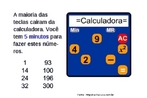 Esta imagem traz um desafio que permite trabalhar com conceitos bsicos de matemtica, alm de explorar o funcionamento das calculadoras simples. Este nvel de dificuldade permite trabalhar com as operaes de subtrao e potenciao e suas propriedades. Na calculadora pode-se trabalhar tambm com o funcionamento das teclas cuja funo  guardar e recuperar nmeros da memria para realizar operaes mais complexas. 